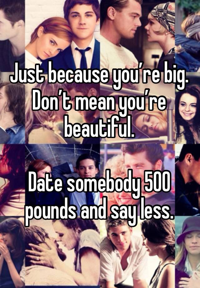 Just because you’re big. Don’t mean you’re beautiful. 

Date somebody 500 pounds and say less. 