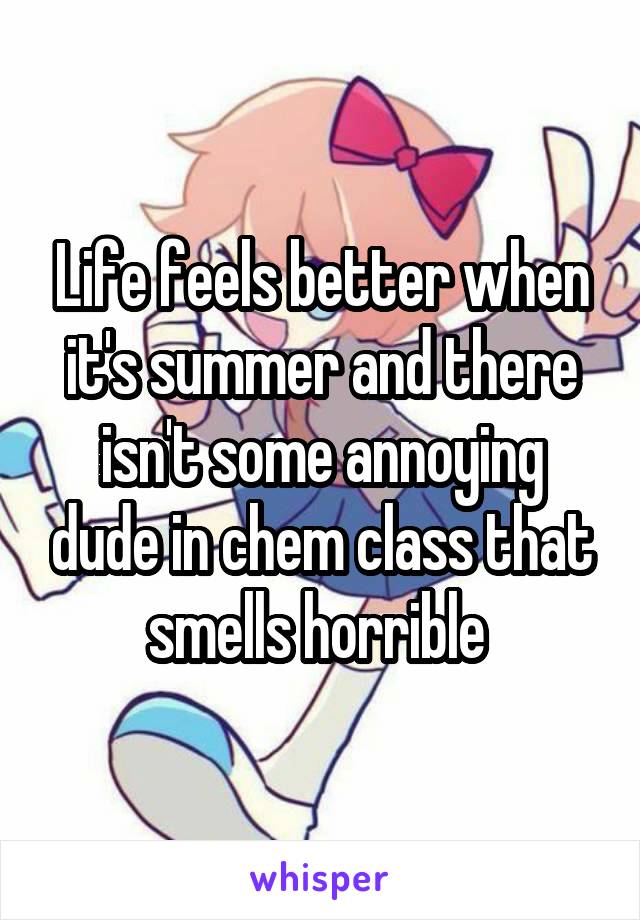 Life feels better when it's summer and there isn't some annoying dude in chem class that smells horrible 