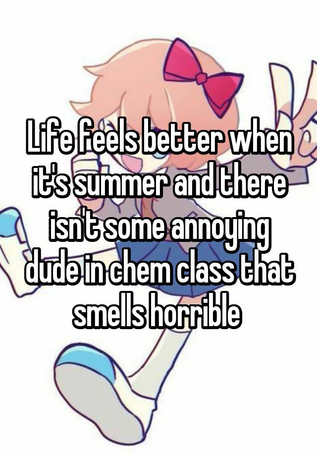 Life feels better when it's summer and there isn't some annoying dude in chem class that smells horrible 