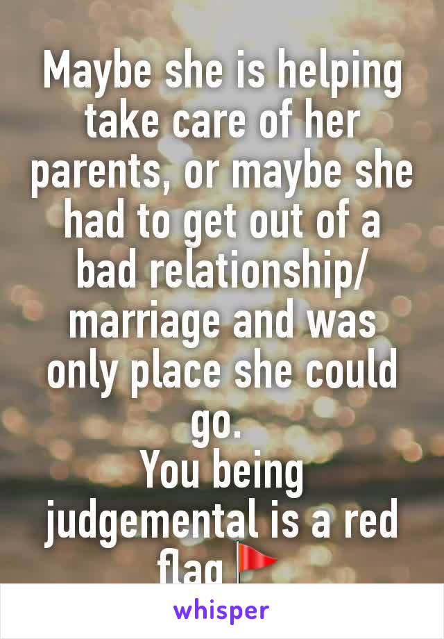 Maybe she is helping take care of her parents, or maybe she had to get out of a bad relationship/marriage and was only place she could go. 
You being judgemental is a red flag🚩