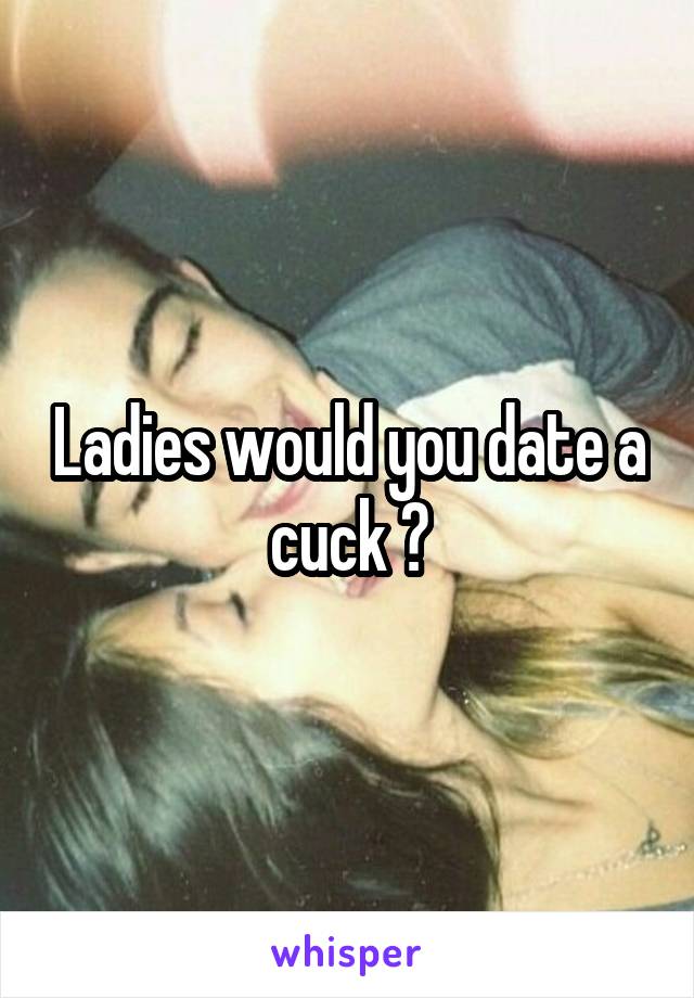 Ladies would you date a cuck ?