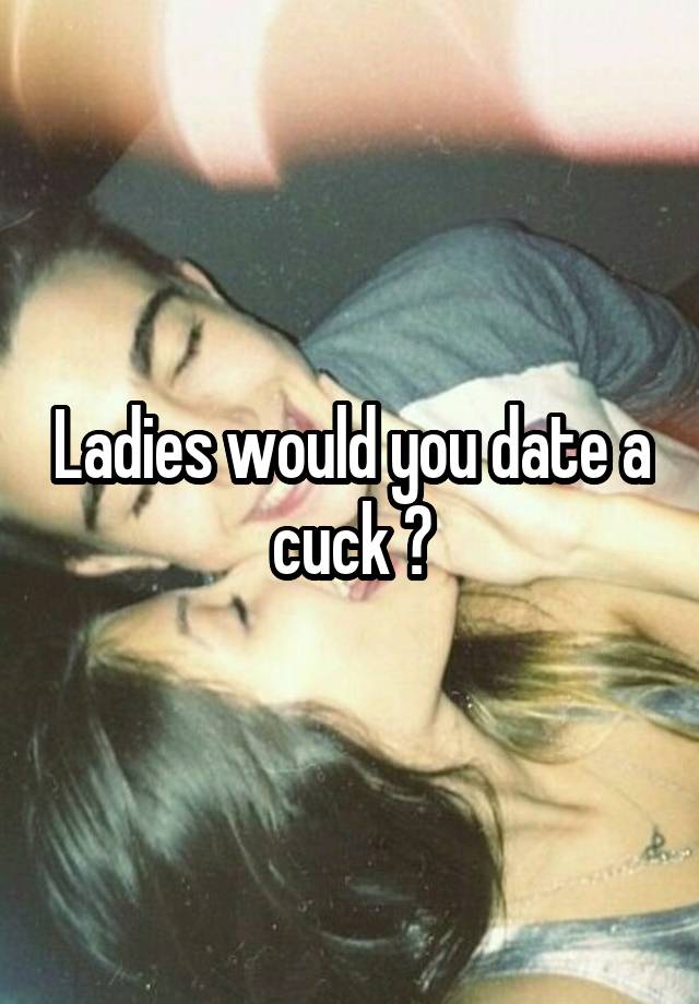 Ladies would you date a cuck ?