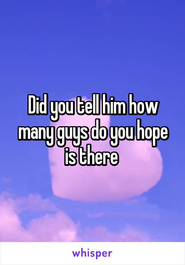 Did you tell him how many guys do you hope is there 