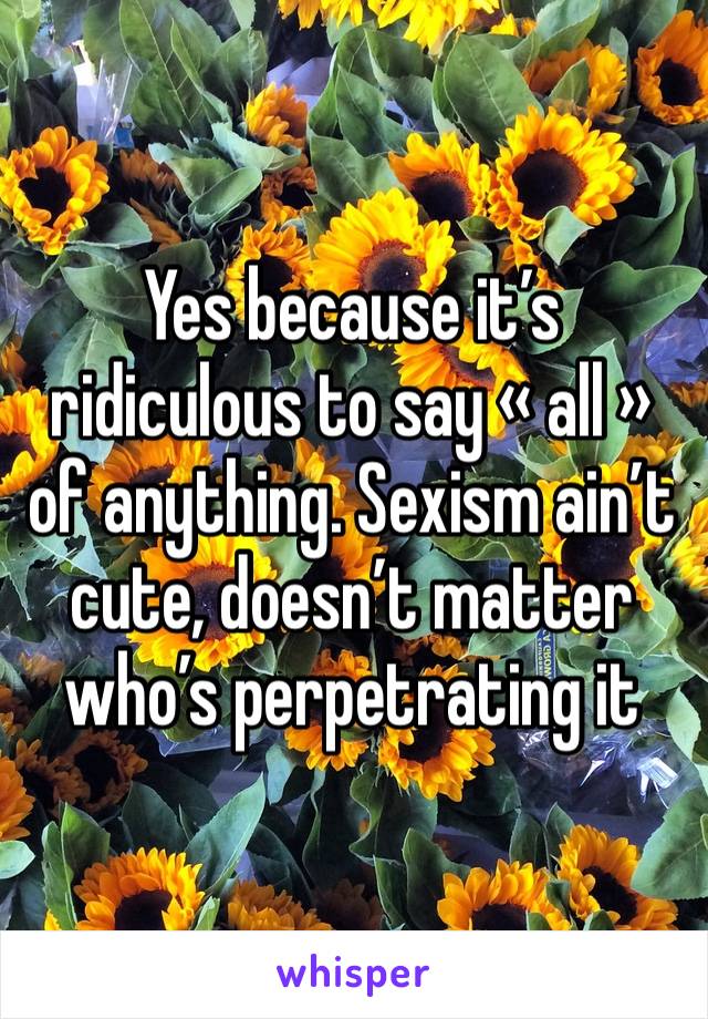 Yes because it’s ridiculous to say « all » of anything. Sexism ain’t cute, doesn’t matter who’s perpetrating it 