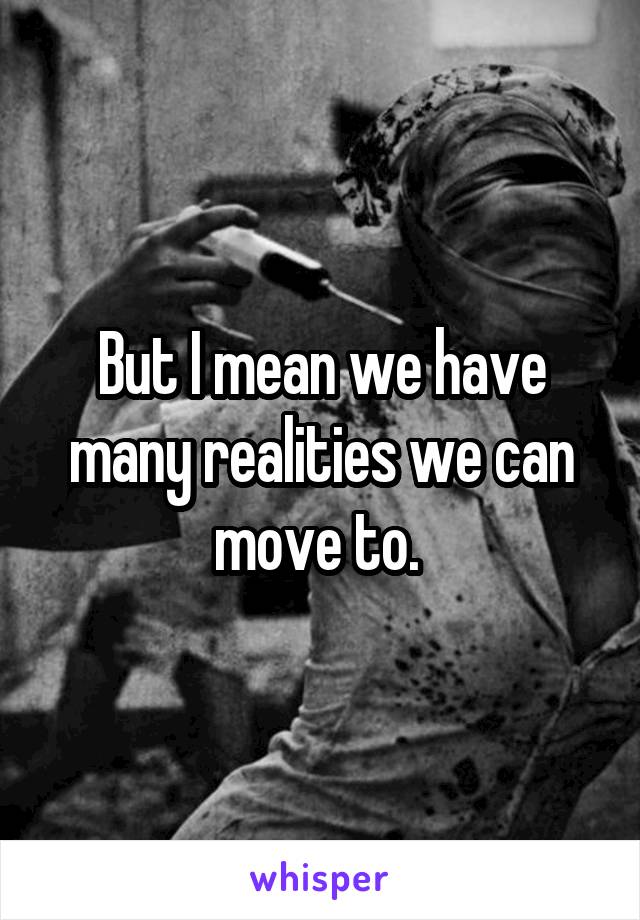 But I mean we have many realities we can move to. 