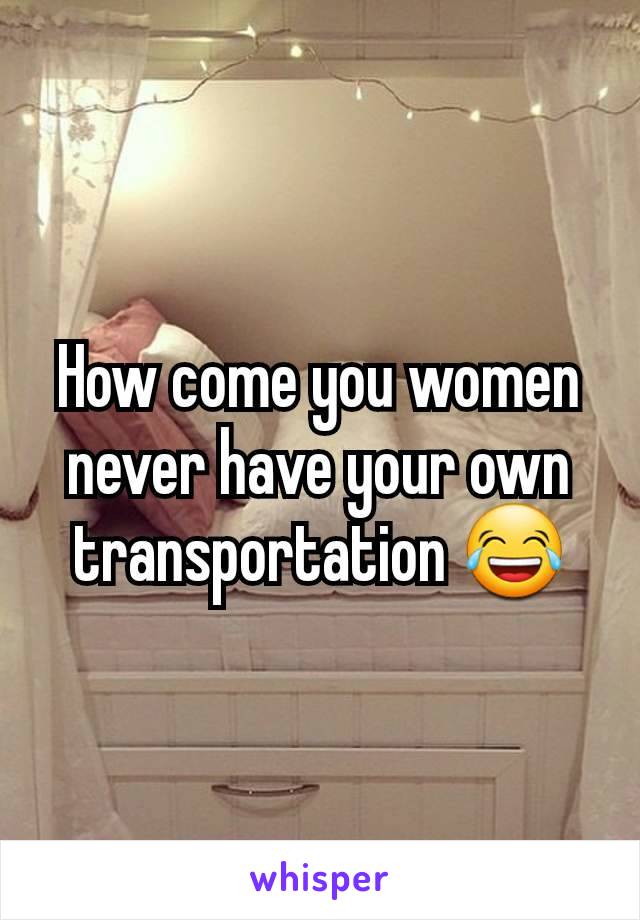 How come you women never have your own transportation 😂