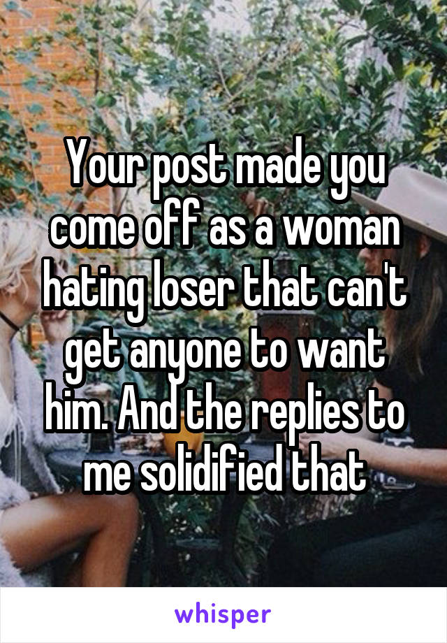 Your post made you come off as a woman hating loser that can't get anyone to want him. And the replies to me solidified that