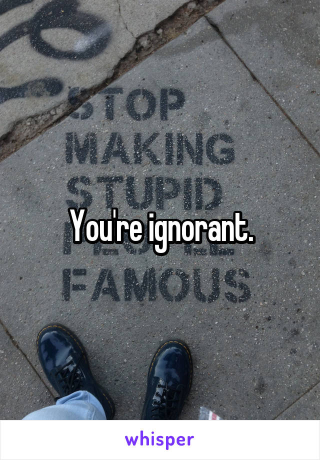 You're ignorant.