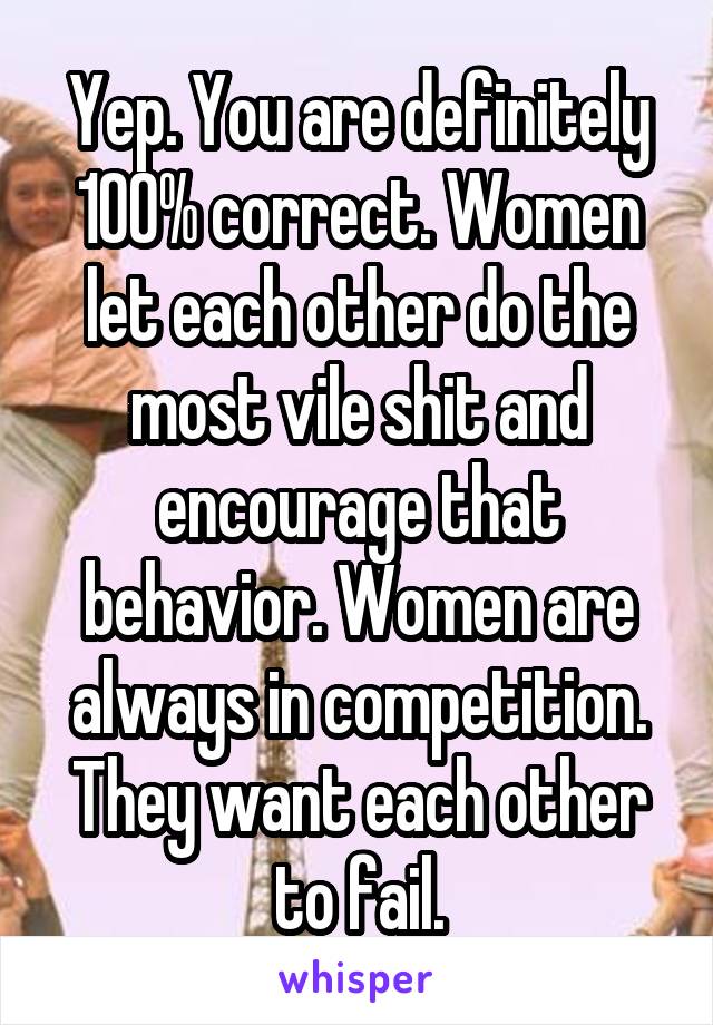 Yep. You are definitely 100% correct. Women let each other do the most vile shit and encourage that behavior. Women are always in competition. They want each other to fail.