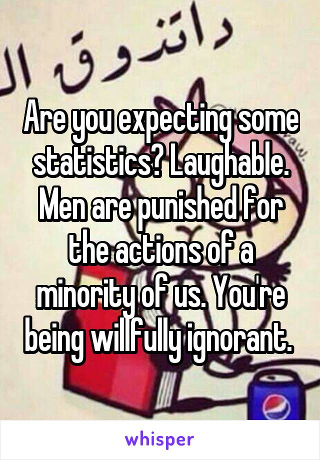 Are you expecting some statistics? Laughable. Men are punished for the actions of a minority of us. You're being willfully ignorant. 