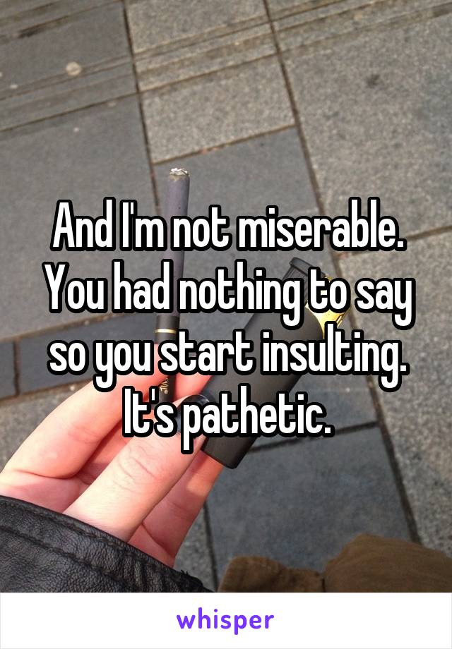 And I'm not miserable. You had nothing to say so you start insulting. It's pathetic.