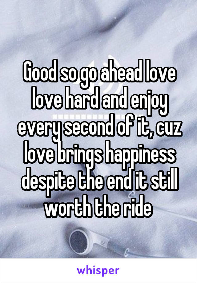 Good so go ahead love love hard and enjoy every second of it, cuz love brings happiness despite the end it still worth the ride 