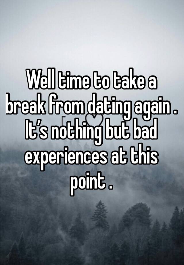 Well time to take a break from dating again . It’s nothing but bad experiences at this point . 