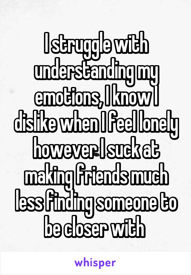 I struggle with understanding my emotions, I know I dislike when I feel lonely however I suck at making friends much less finding someone to be closer with 