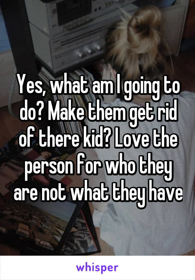 Yes, what am I going to do? Make them get rid of there kid? Love the person for who they are not what they have