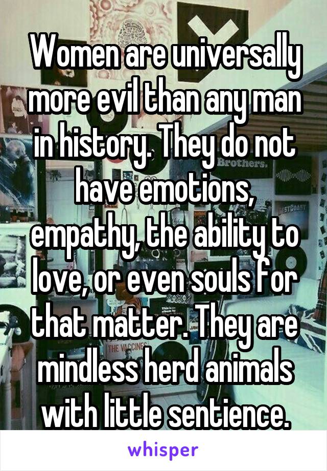 Women are universally more evil than any man in history. They do not have emotions, empathy, the ability to love, or even souls for that matter. They are mindless herd animals with little sentience.