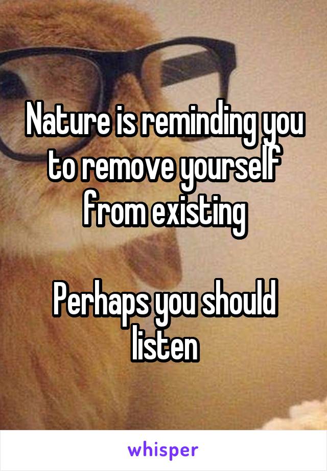 Nature is reminding you to remove yourself from existing

Perhaps you should listen