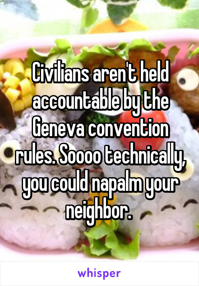 Civilians aren't held accountable by the Geneva convention rules. Soooo technically, you could napalm your neighbor. 