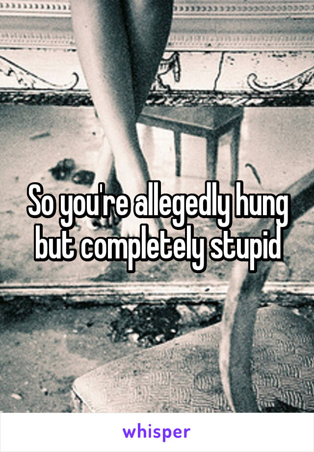 So you're allegedly hung but completely stupid