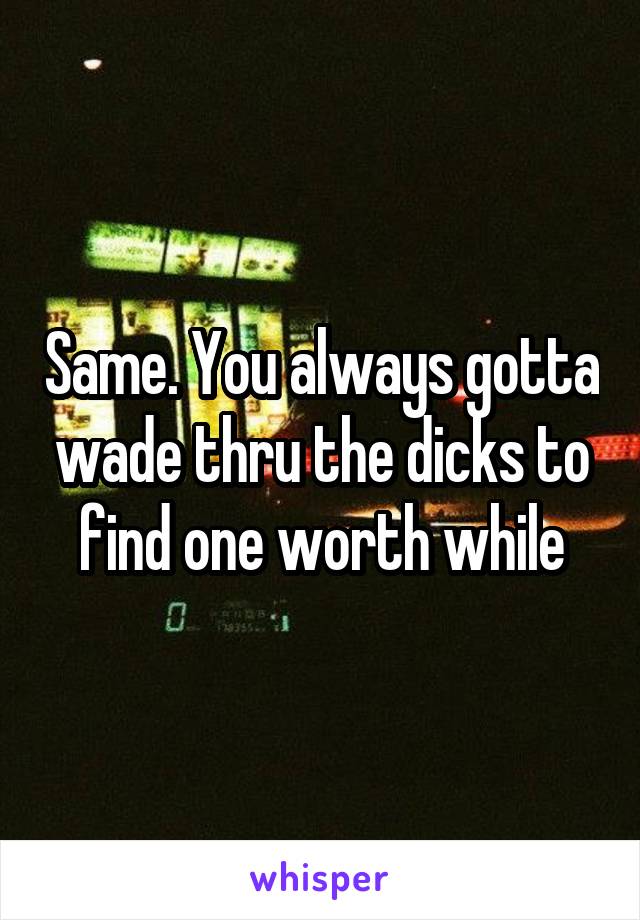 Same. You always gotta wade thru the dicks to find one worth while