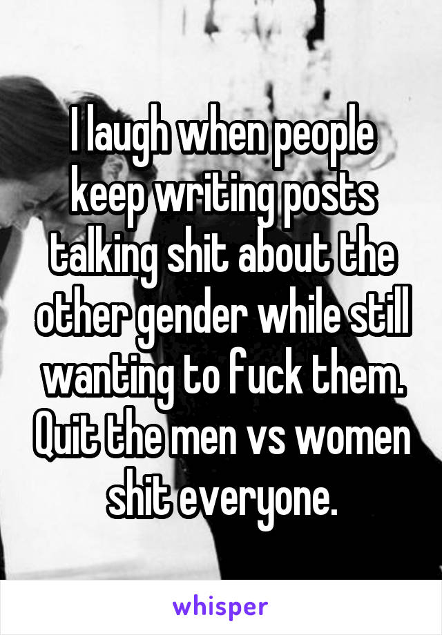I laugh when people keep writing posts talking shit about the other gender while still wanting to fuck them. Quit the men vs women shit everyone.