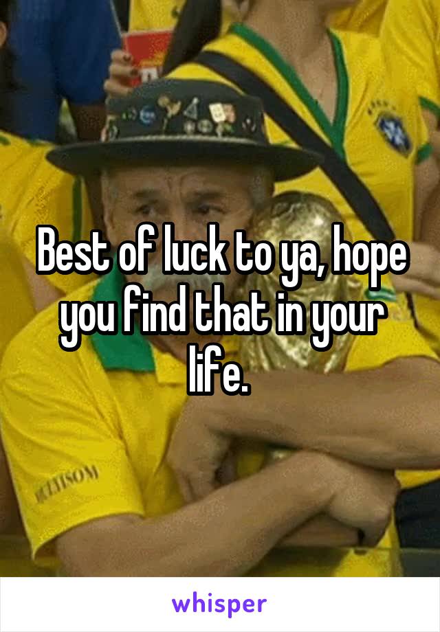 Best of luck to ya, hope you find that in your life. 