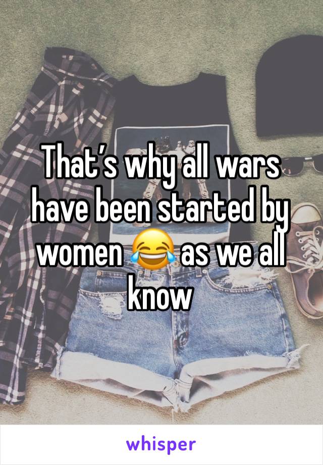 That’s why all wars have been started by women 😂 as we all know 