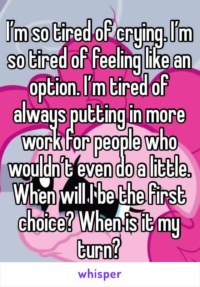 I’m so tired of crying. I’m so tired of feeling like an option. I’m tired of always putting in more work for people who wouldn’t even do a little. When will I be the first choice? When is it my turn?