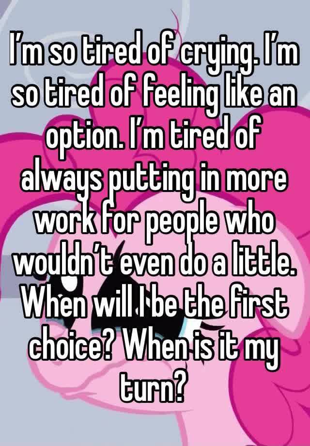 I’m so tired of crying. I’m so tired of feeling like an option. I’m tired of always putting in more work for people who wouldn’t even do a little. When will I be the first choice? When is it my turn?