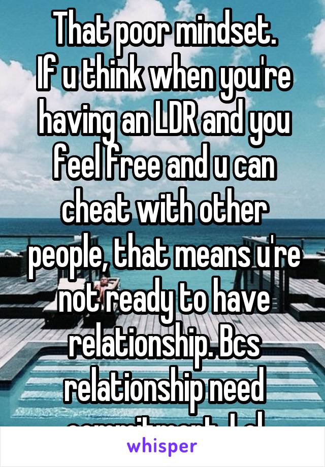 That poor mindset.
If u think when you're having an LDR and you feel free and u can cheat with other people, that means u're not ready to have relationship. Bcs relationship need commitment. Lol