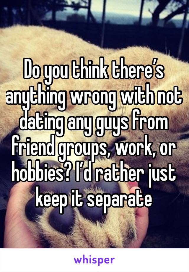 Do you think there’s anything wrong with not dating any guys from friend groups, work, or hobbies? I’d rather just keep it separate 