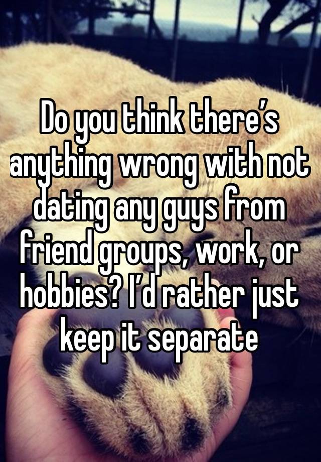 Do you think there’s anything wrong with not dating any guys from friend groups, work, or hobbies? I’d rather just keep it separate 