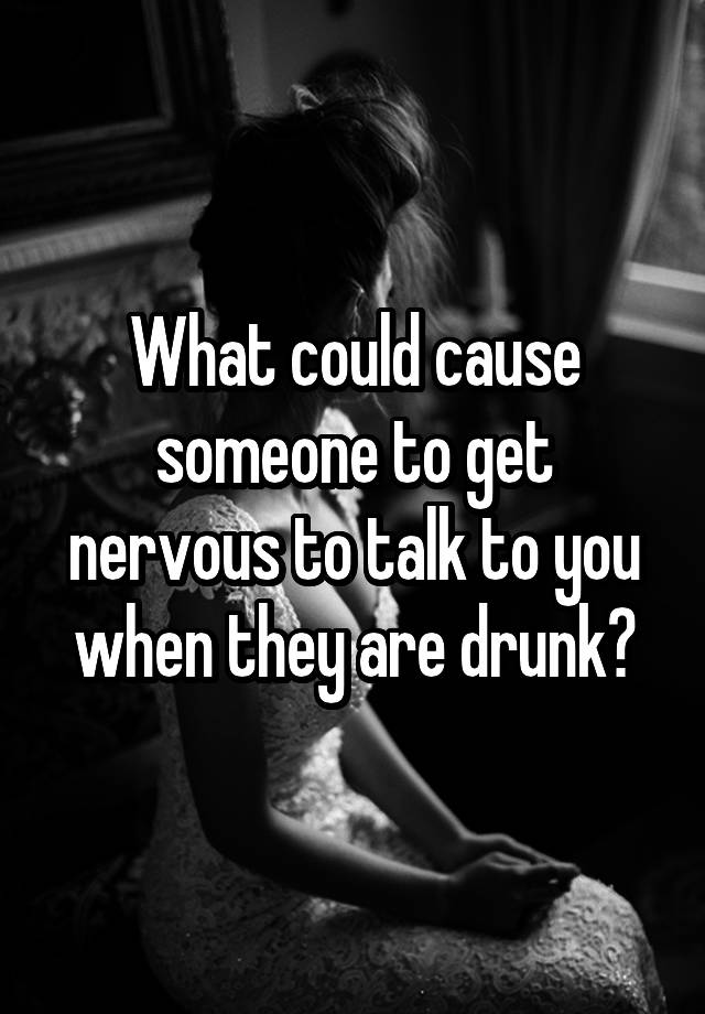 What could cause someone to get nervous to talk to you when they are drunk?