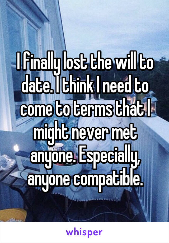 I finally lost the will to date. I think I need to come to terms that I might never met anyone. Especially, anyone compatible.