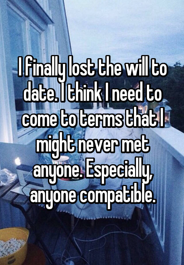 I finally lost the will to date. I think I need to come to terms that I might never met anyone. Especially, anyone compatible.