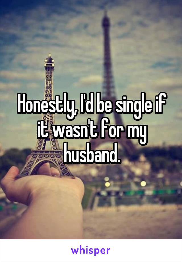 Honestly, I'd be single if it wasn't for my husband.