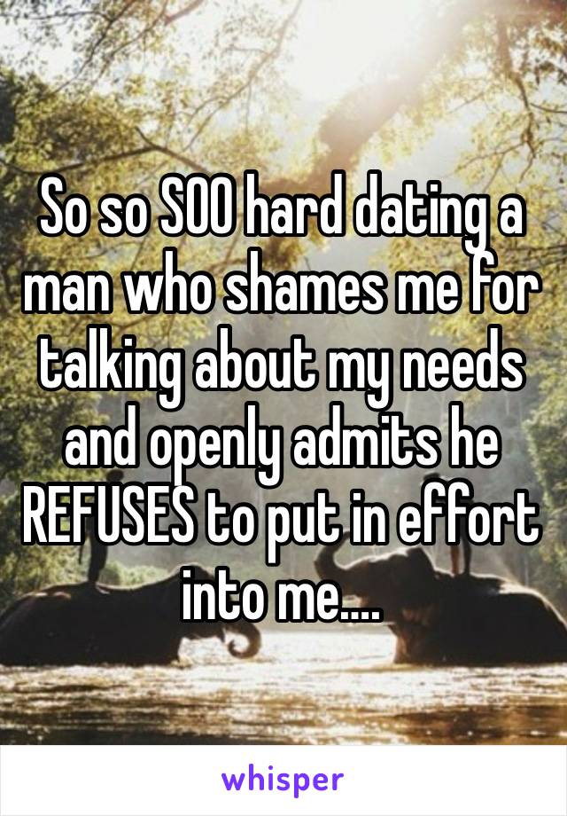 So so SOO hard dating a man who shames me for talking about my needs and openly admits he REFUSES to put in effort into me….