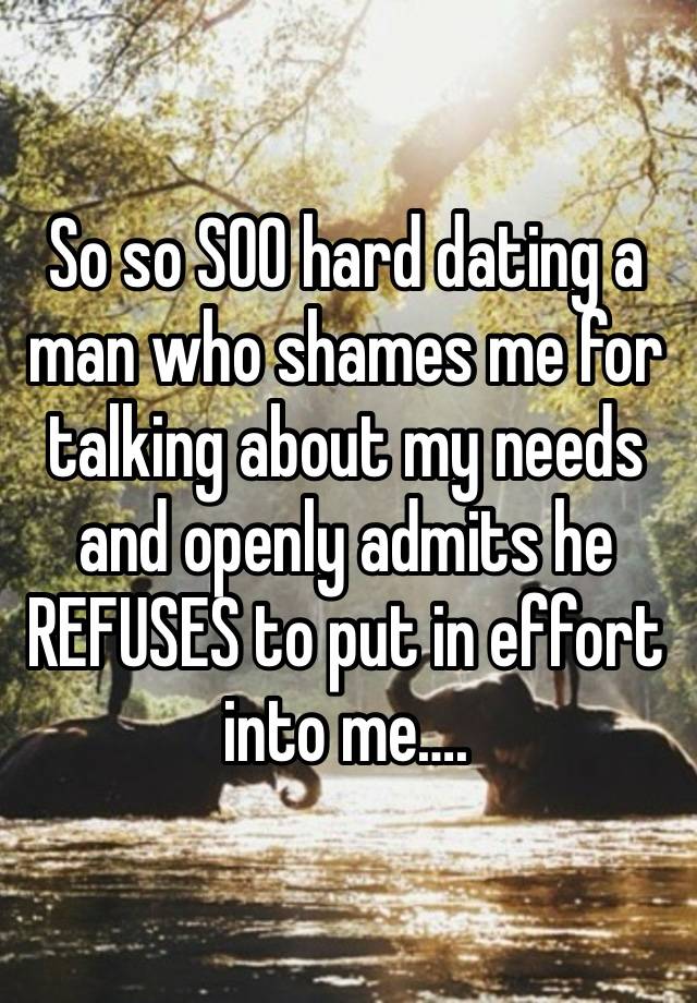 So so SOO hard dating a man who shames me for talking about my needs and openly admits he REFUSES to put in effort into me….