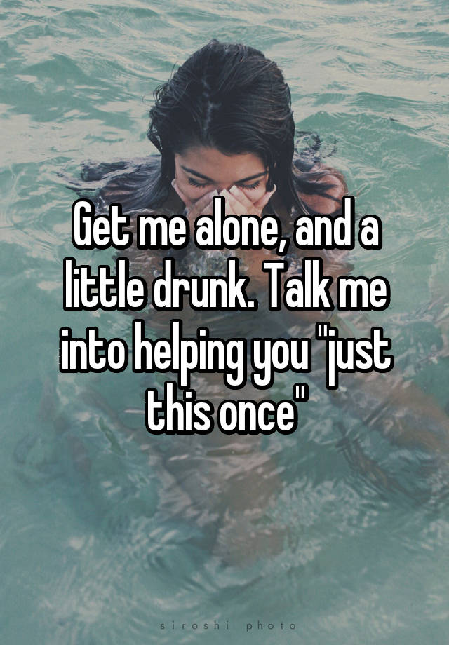 Get me alone, and a little drunk. Talk me into helping you "just this once"