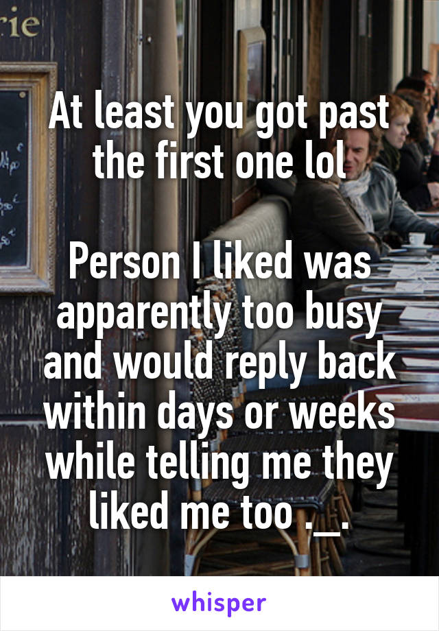 At least you got past the first one lol

Person I liked was apparently too busy and would reply back within days or weeks while telling me they liked me too ._.