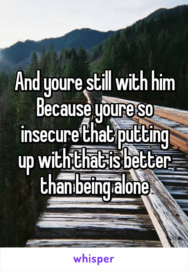 And youre still with him
Because youre so insecure that putting up with that is better than being alone