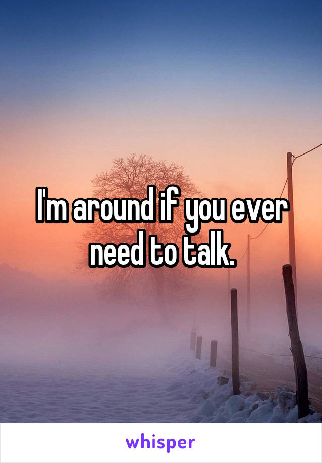 I'm around if you ever need to talk.