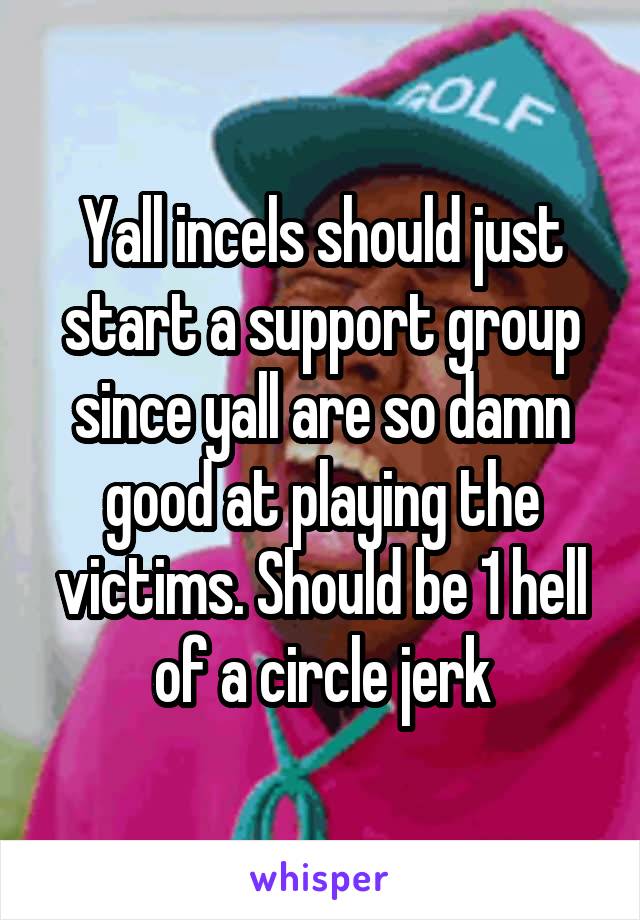 Yall incels should just start a support group since yall are so damn good at playing the victims. Should be 1 hell of a circle jerk