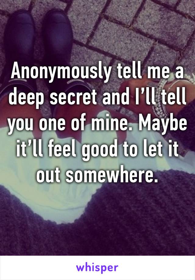 Anonymously tell me a deep secret and I’ll tell you one of mine. Maybe it’ll feel good to let it out somewhere. 