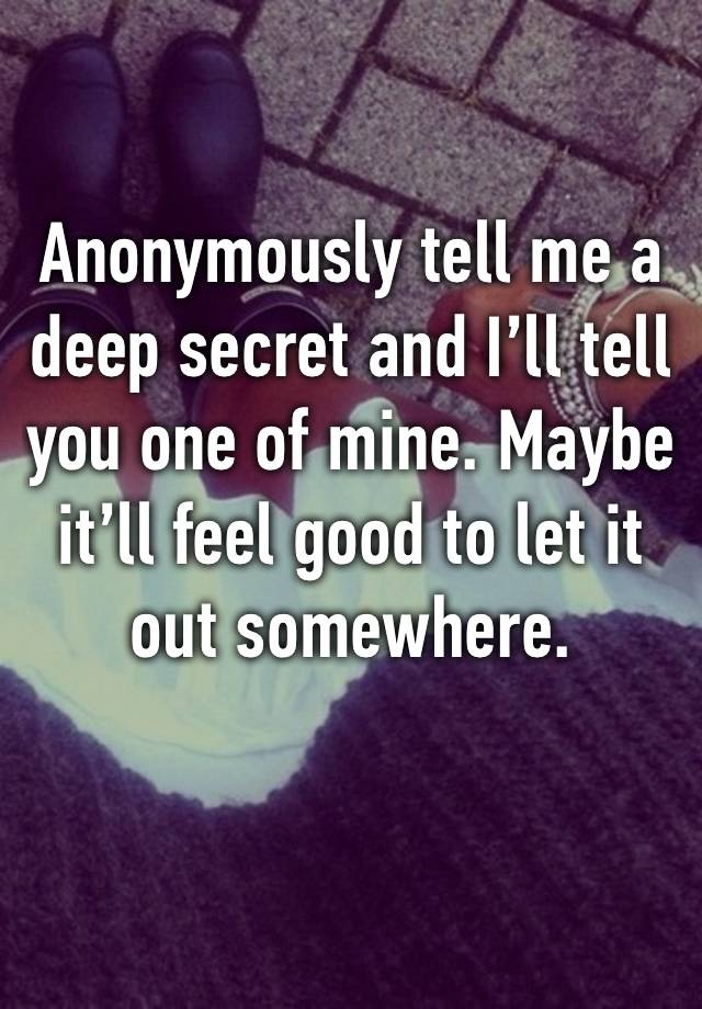 Anonymously tell me a deep secret and I’ll tell you one of mine. Maybe it’ll feel good to let it out somewhere. 