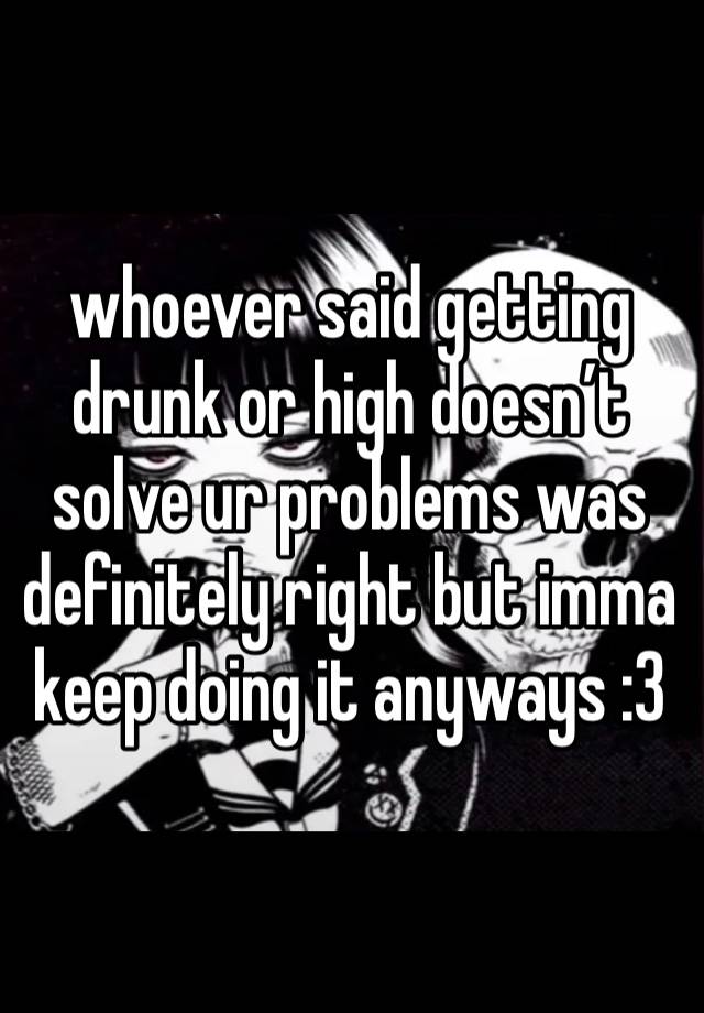 whoever said getting drunk or high doesn’t solve ur problems was definitely right but imma keep doing it anyways :3