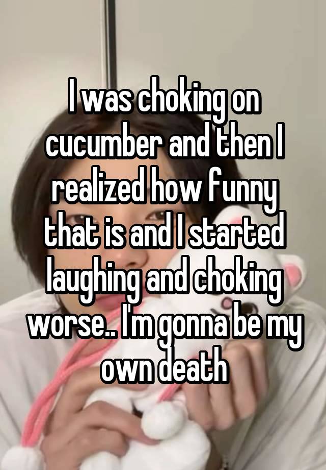 I was choking on cucumber and then I realized how funny that is and I started laughing and choking worse.. I'm gonna be my own death