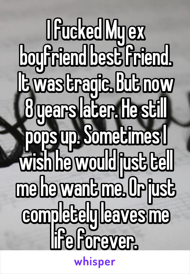 I fucked My ex boyfriend best friend. It was tragic. But now 8 years later. He still pops up. Sometimes I wish he would just tell me he want me. Or just completely leaves me life forever. 