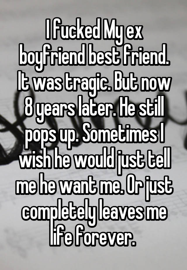 I fucked My ex boyfriend best friend. It was tragic. But now 8 years later. He still pops up. Sometimes I wish he would just tell me he want me. Or just completely leaves me life forever. 