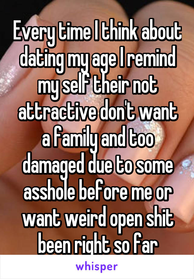 Every time I think about dating my age I remind my self their not attractive don't want a family and too damaged due to some asshole before me or want weird open shit been right so far